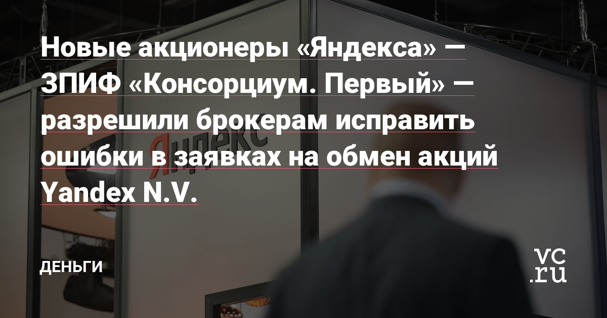 Новые акционеры «Яндекса» — ЗПИФ «Консорциум. Первый» — разрешили брокерам исправить ошибки в заявках на обмен акций Yandex N.V. — Деньги на vc.ru