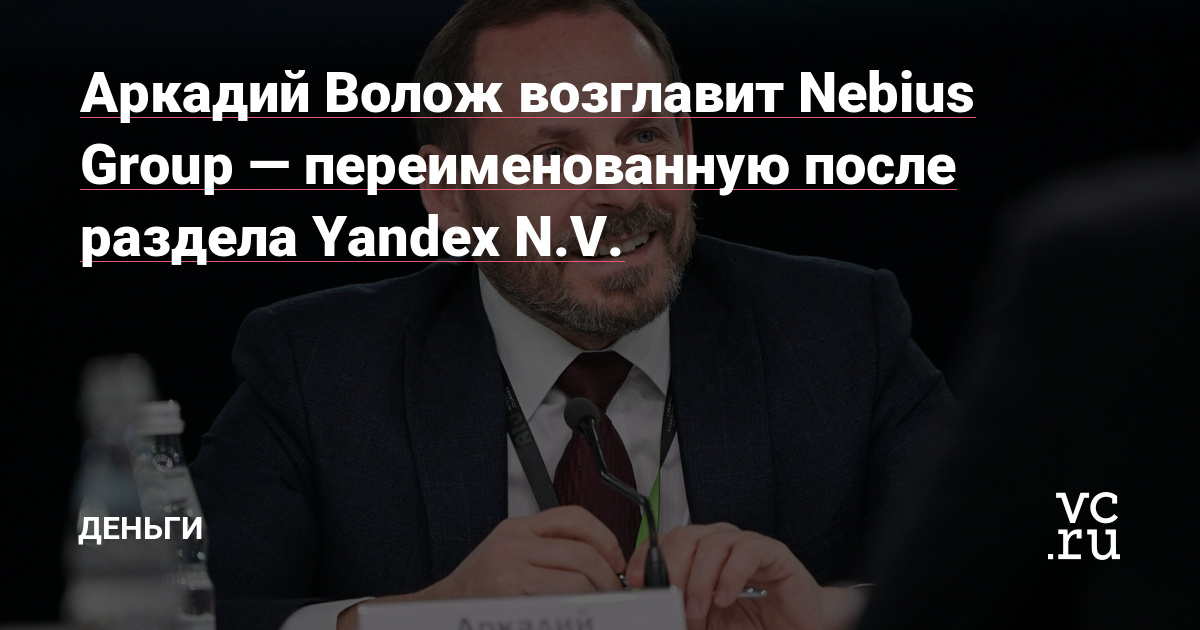 Аркадий Волож возглавит Nebius Group — переименованную после раздела Yandex N.V. — Деньги на vc.ru