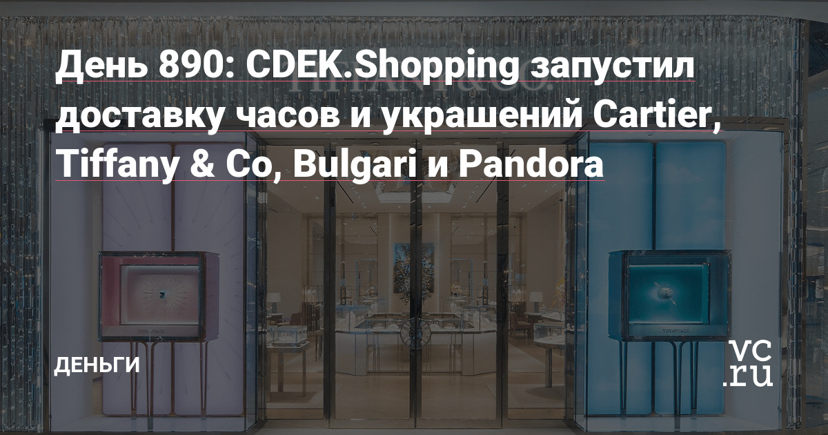 День 890: CDEK.Shopping запустил доставку часов и украшений Cartier, Tiffany & Co, Bulgari и Pandora — Деньги на vc.ru