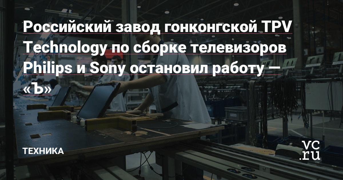 Российский завод гонконгской TPV Technology по сборке телевизоров Philips и Sony остановил работу — «Ъ» — Техника на vc.ru